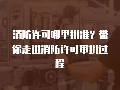 消防許可哪里批準？帶你走進消防許可審批過程