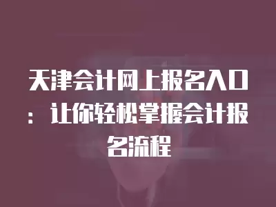 天津會計網上報名入口：讓你輕松掌握會計報名流程