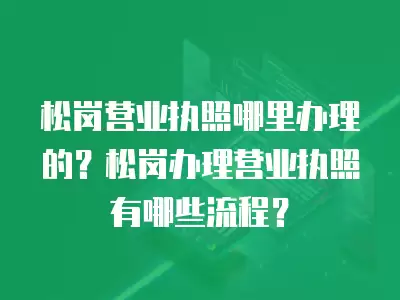 松崗營業執照哪里辦理的？松崗辦理營業執照有哪些流程？