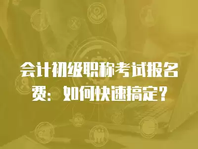 會計初級職稱考試報名費：如何快速搞定？