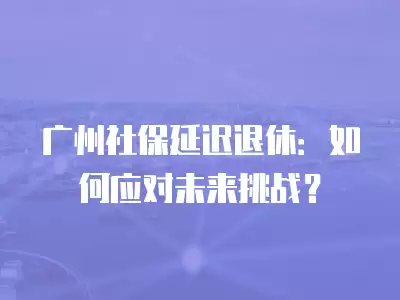 廣州社保延遲退休：如何應對未來挑戰？