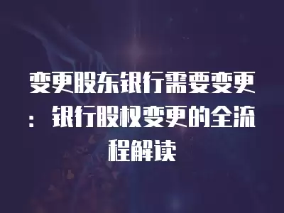 變更股東銀行需要變更：銀行股權(quán)變更的全流程解讀