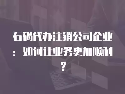 石碣代辦注銷公司企業(yè)：如何讓業(yè)務(wù)更加順利？