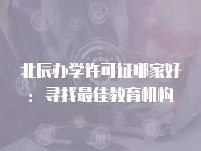 北辰辦學許可證哪家好：尋找最佳教育機構