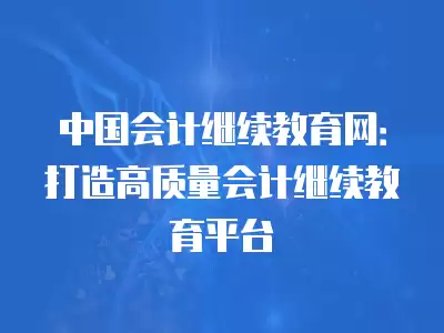 中國(guó)會(huì)計(jì)繼續(xù)教育網(wǎng)：打造高質(zhì)量會(huì)計(jì)繼續(xù)教育平臺(tái)