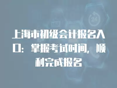 上海市初級會計報名入口：掌握考試時間，順利完成報名