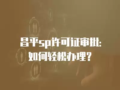 昌平sp許可證審批：如何輕松辦理？