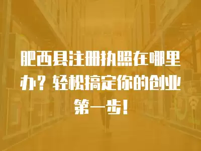 肥西縣注冊執照在哪里辦？輕松搞定你的創業第一步！