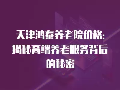 天津鴻泰養(yǎng)老院價格：揭秘高端養(yǎng)老服務(wù)背后的秘密