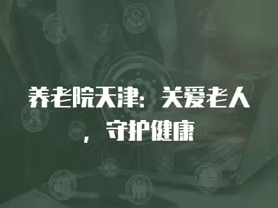 養老院天津：關愛老人，守護健康