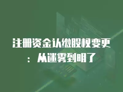 注冊資金認繳股權變更：從迷霧到明了