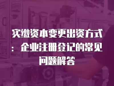 實(shí)繳資本變更出資方式：企業(yè)注冊(cè)登記的常見問(wèn)題解答