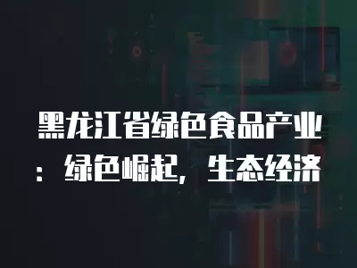 黑龍江省綠色食品產業：綠色崛起，生態經濟