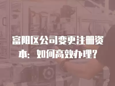 富陽區公司變更注冊資本：如何高效辦理？