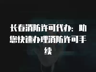 長春消防許可代辦：助您快速辦理消防許可手續