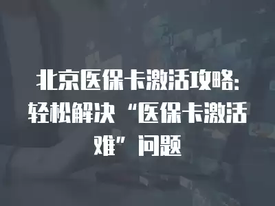 北京醫保卡激活攻略：輕松解決“醫保卡激活難”問題