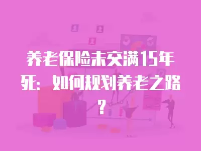 養老保險未交滿15年死：如何規劃養老之路？