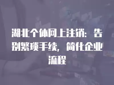 湖北個體網上注銷：告別繁瑣手續，簡化企業流程