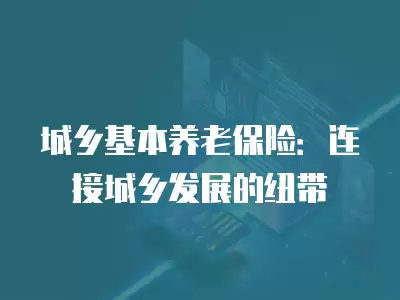 城鄉基本養老保險：連接城鄉發展的紐帶