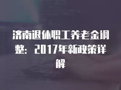 濟南退休職工養(yǎng)老金調(diào)整：2017年新政策詳解