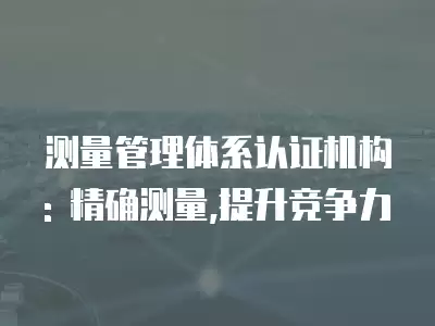 測量管理體系認(rèn)證機(jī)構(gòu): 精確測量,提升競爭力