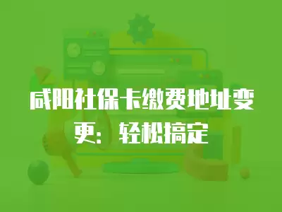 咸陽社保卡繳費地址變更：輕松搞定