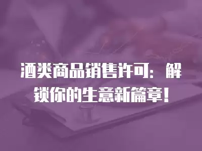 酒類商品銷售許可：解鎖你的生意新篇章！