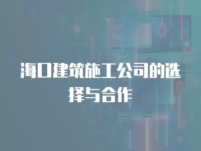 海口建筑施工公司的選擇與合作