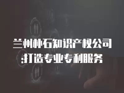 蘭州樸石知識產權公司:打造專業專利服務