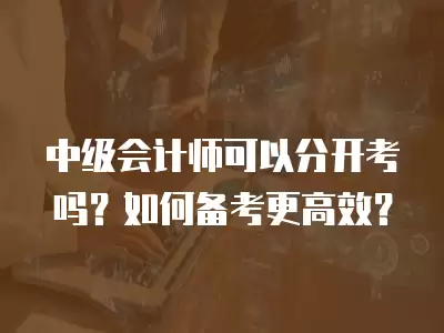 中級(jí)會(huì)計(jì)師可以分開考嗎？如何備考更高效？