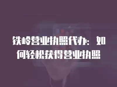 鐵嶺營業執照代辦：如何輕松獲得營業執照