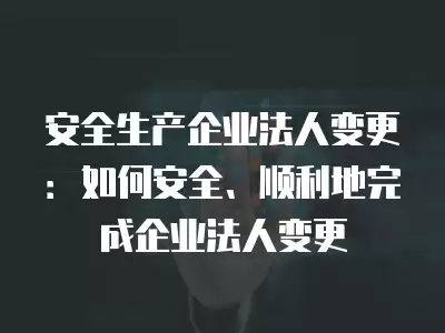 安全生產企業(yè)法人變更：如何安全、順利地完成企業(yè)法人變更