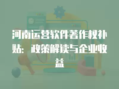 河南運營軟件著作權補貼：政策解讀與企業(yè)收益