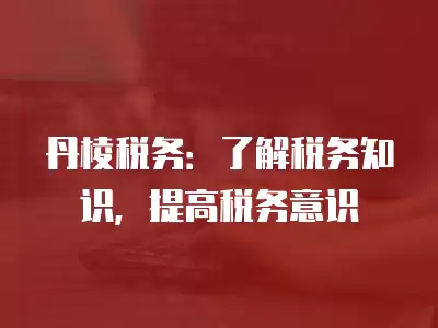 丹棱稅務(wù)：了解稅務(wù)知識，提高稅務(wù)意識