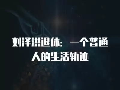 劉澤洪退休：一個(gè)普通人的生活軌跡