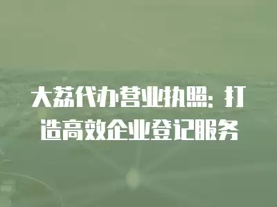 大荔代辦營業執照: 打造高效企業登記服務