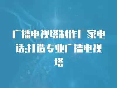 廣播電視塔制作廠家電話:打造專業(yè)廣播電視塔