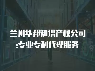 蘭州華邦知識產權公司:專業專利代理服務