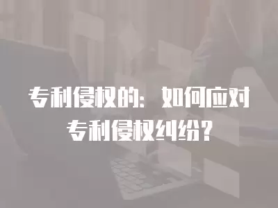 專利侵權的：如何應對專利侵權糾紛？