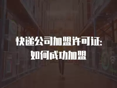 快遞公司加盟許可證：如何成功加盟