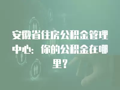 安徽省住房公積金管理中心：你的公積金在哪里？