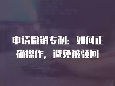 申請(qǐng)撤銷專利：如何正確操作，避免被駁回