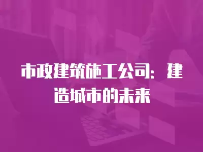 市政建筑施工公司：建造城市的未來