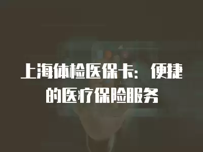 上海體檢醫保卡：便捷的醫療保險服務