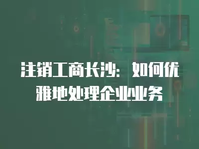 注銷工商長(zhǎng)沙：如何優(yōu)雅地處理企業(yè)業(yè)務(wù)