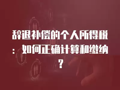 辭退補償的個人所得稅：如何正確計算和繳納？