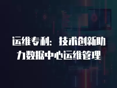 運維專利：技術創新助力數據中心運維管理