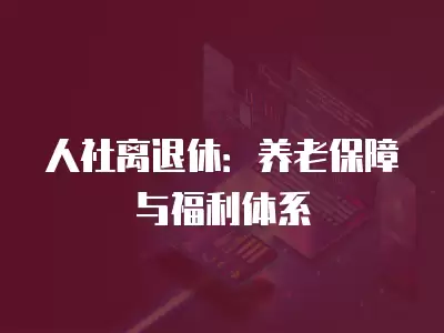 人社離退休：養(yǎng)老保障與福利體系