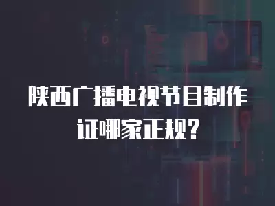 陜西廣播電視節目制作證哪家正規？