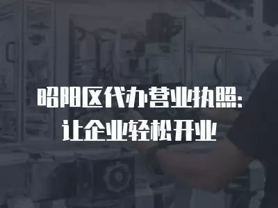 昭陽區(qū)代辦營業(yè)執(zhí)照：讓企業(yè)輕松開業(yè)